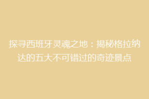 探寻西班牙灵魂之地：揭秘格拉纳达的五大不可错过的奇迹景点