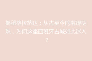 揭秘格拉纳达：从古至今的璀璨明珠，为何这座西班牙古城如此迷人？