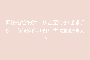 揭秘格拉纳达:从古至今的璀璨明珠,为何这座西班牙古城如此迷人?
