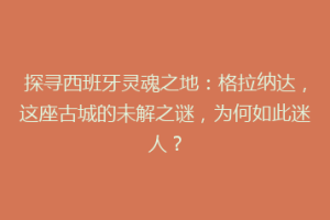 探寻西班牙灵魂之地：格拉纳达，这座古城的未解之谜，为何如此迷人？