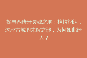 探寻西班牙灵魂之地:格拉纳达,这座古城的未解之谜,为何如此迷人?