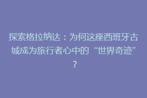 探索格拉纳达：为何这座西班牙古城成为旅行者心中的“世界奇迹”？