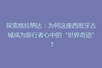 探索格拉纳达:为何这座西班牙古城成为旅行者心中的“世界奇迹”?
