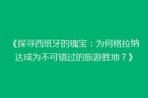 《探寻西班牙的瑰宝：为何格拉纳达成为不可错过的旅游胜地？》