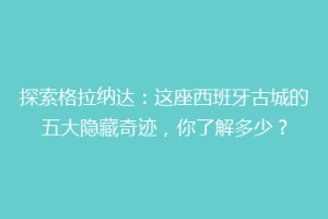 探索格拉纳达：这座西班牙古城的五大隐藏奇迹，你了解多少？