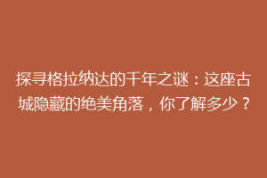 探寻格拉纳达的千年之谜：这座古城隐藏的绝美角落，你了解多少？
