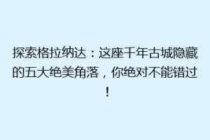 探索格拉纳达：这座千年古城隐藏的五大绝美角落，你绝对不能错过！