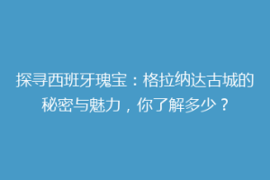 探寻西班牙瑰宝：格拉纳达古城的秘密与魅力，你了解多少？