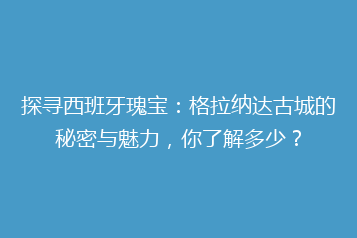 探寻西班牙瑰宝:格拉纳达古城的秘密与魅力,你了解多少?