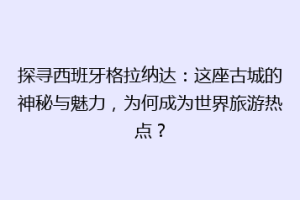 探寻西班牙格拉纳达：这座古城的神秘与魅力，为何成为世界旅游热点？