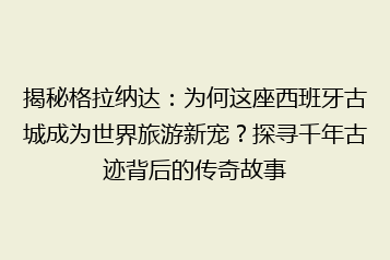 揭秘格拉纳达:为何这座西班牙古城成为世界旅游新宠?探寻千年古迹背后的传奇故事