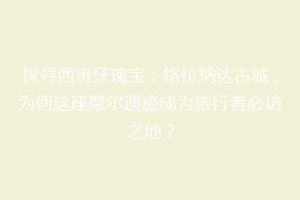 探寻西班牙瑰宝：格拉纳达古城，为何这座摩尔遗迹成为旅行者必访之地？