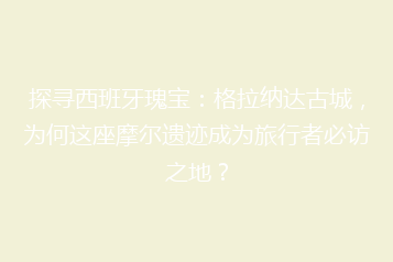 探寻西班牙瑰宝：格拉纳达古城，为何这座摩尔遗迹成为旅行者必访之地？