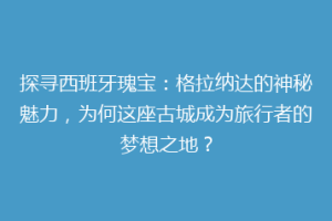 探寻西班牙瑰宝：格拉纳达的神秘魅力，为何这座古城成为旅行者的梦想之地？
