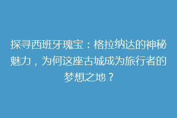 探寻西班牙瑰宝:格拉纳达的神秘魅力,为何这座古城成为旅行者的梦想之地?