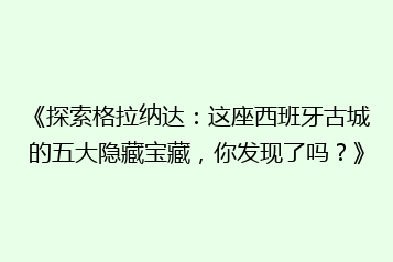 《探索格拉纳达:这座西班牙古城的五大隐藏宝藏,你发现了吗?》