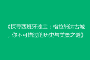 《探寻西班牙瑰宝：格拉纳达古城，你不可错过的历史与美景之谜》