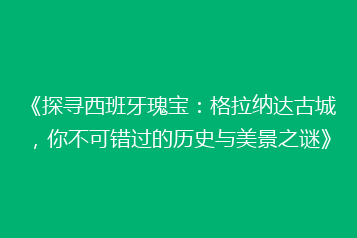 《探寻西班牙瑰宝:格拉纳达古城,你不可错过的历史与美景之谜》
