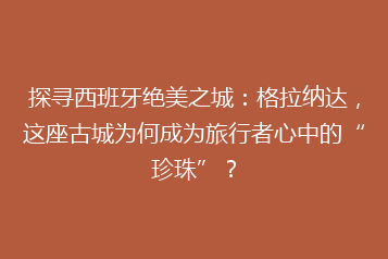 探寻西班牙绝美之城:格拉纳达,这座古城为何成为旅行者心中的“珍珠”?