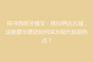 探寻西班牙瑰宝：格拉纳达古城，这座摩尔遗迹如何成为现代旅游热点？
