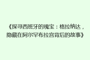 《探寻西班牙的瑰宝：格拉纳达，隐藏在阿尔罕布拉宫背后的故事》