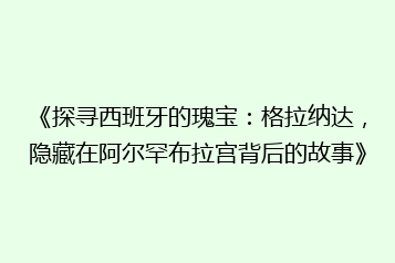 《探寻西班牙的瑰宝:格拉纳达,隐藏在阿尔罕布拉宫背后的故事》