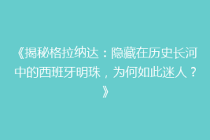 《揭秘格拉纳达：隐藏在历史长河中的西班牙明珠，为何如此迷人？》