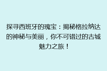 探寻西班牙的瑰宝：揭秘格拉纳达的神秘与美丽，你不可错过的古城魅力之旅！