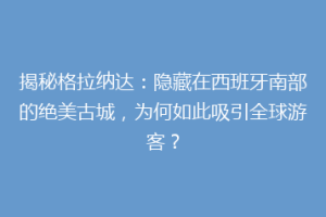 揭秘格拉纳达：隐藏在西班牙南部的绝美古城，为何如此吸引全球游客？