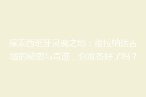 探索西班牙灵魂之地：格拉纳达古城的秘密与奇迹，你准备好了吗？
