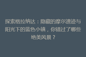 探索格拉纳达：隐藏的摩尔遗迹与阳光下的蓝色小镇，你错过了哪些绝美风景？