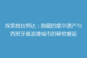 探索格拉纳达：隐藏的摩尔遗产与西班牙最浪漫城市的秘密邂逅
