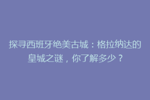 探寻西班牙绝美古城：格拉纳达的皇城之谜，你了解多少？