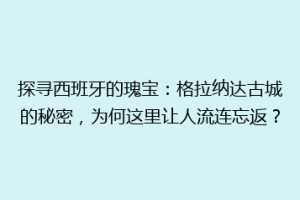 探寻西班牙的瑰宝：格拉纳达古城的秘密，为何这里让人流连忘返？