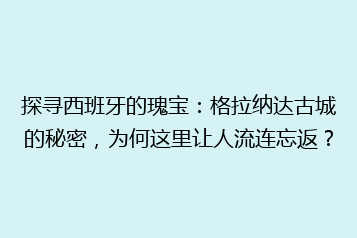 探寻西班牙的瑰宝:格拉纳达古城的秘密,为何这里让人流连忘返?