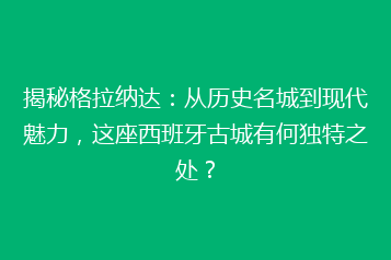 揭秘格拉纳达:从历史名城到现代魅力,这座西班牙古城有何独特之处?
