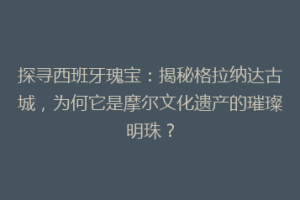 探寻西班牙瑰宝：揭秘格拉纳达古城，为何它是摩尔文化遗产的璀璨明珠？