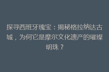 探寻西班牙瑰宝:揭秘格拉纳达古城,为何它是摩尔文化遗产的璀璨明珠?