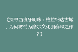 《探寻西班牙明珠：格拉纳达古城，为何被誉为摩尔文化的巅峰之作？》