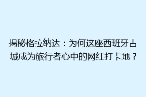 揭秘格拉纳达：为何这座西班牙古城成为旅行者心中的网红打卡地？