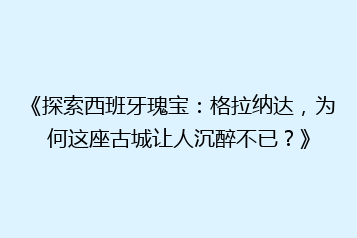 《探索西班牙瑰宝:格拉纳达,为何这座古城让人沉醉不已?》