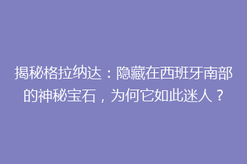 揭秘格拉纳达:隐藏在西班牙南部的神秘宝石,为何它如此迷人?