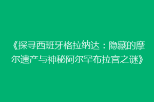 《探寻西班牙格拉纳达：隐藏的摩尔遗产与神秘阿尔罕布拉宫之谜》