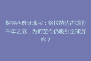 探寻西班牙瑰宝：格拉纳达古城的千年之谜，为何至今仍吸引全球游客？