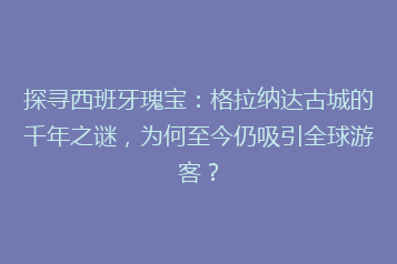 探寻西班牙瑰宝:格拉纳达古城的千年之谜,为何至今仍吸引全球游客?