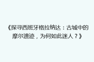《探寻西班牙格拉纳达：古城中的摩尔遗迹，为何如此迷人？》