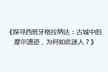 《探寻西班牙格拉纳达:古城中的摩尔遗迹,为何如此迷人?》