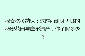 探索格拉纳达:这座西班牙古城的秘密花园与摩尔遗产,你了解多少?