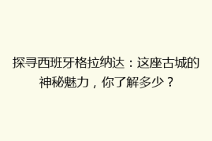 探寻西班牙格拉纳达：这座古城的神秘魅力，你了解多少？