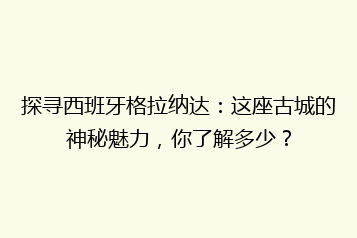 探寻西班牙格拉纳达:这座古城的神秘魅力,你了解多少?
